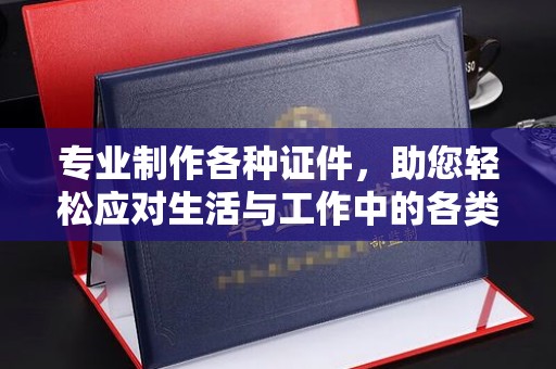 益阳专业制作各种证件，助您轻松应对生活与工作中的各类需求