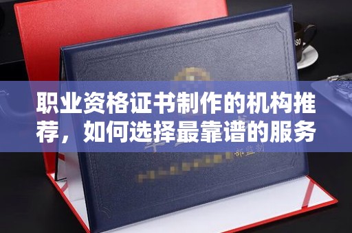 益阳职业资格证书制作的机构推荐，如何选择最靠谱的服务商？